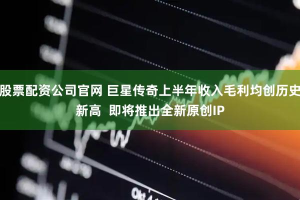 股票配资公司官网 巨星传奇上半年收入毛利均创历史新高  即将推出全新原创IP