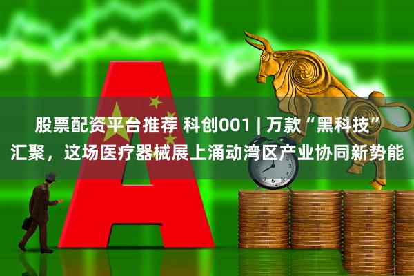 股票配资平台推荐 科创001 | 万款“黑科技”汇聚，这场医疗器械展上涌动湾区产业协同新势能