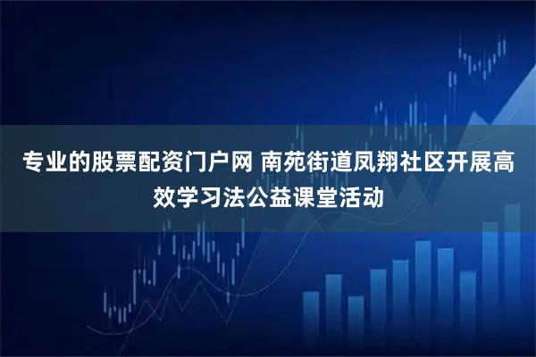 专业的股票配资门户网 南苑街道凤翔社区开展高效学习法公益课堂活动