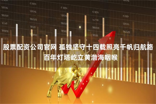 股票配资公司官网 孤独坚守十四载照亮千帆归航路 百年灯塔屹立黄渤海咽喉