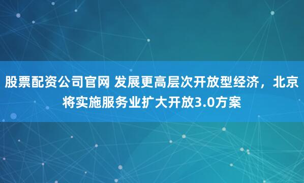 股票配资公司官网 发展更高层次开放型经济,北京将实施服务业扩大开放3.0方案