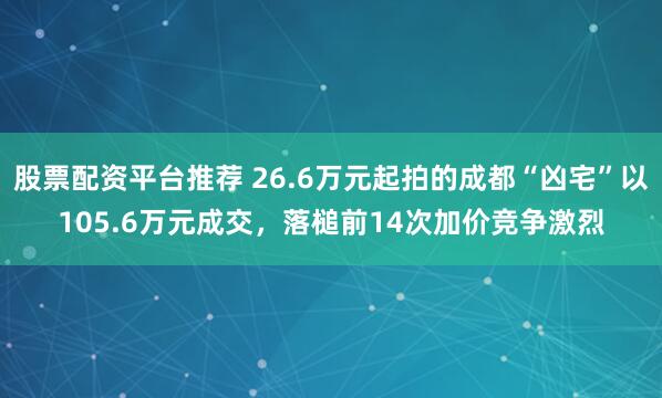 股票配资平台推荐 26.6万元起拍的成都“凶宅”以105.6万元成交,落槌前14次加价竞争激烈