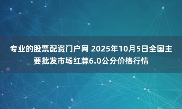 专业的股票配资门户网 2025年10月5日全国主要批发市场红蒜6.0公分价格行情