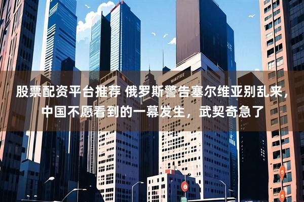 股票配资平台推荐 俄罗斯警告塞尔维亚别乱来,中国不愿看到的一幕发生,武契奇急了