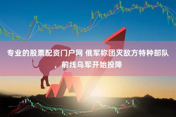 专业的股票配资门户网 俄军称团灭敌方特种部队,前线乌军开始投降