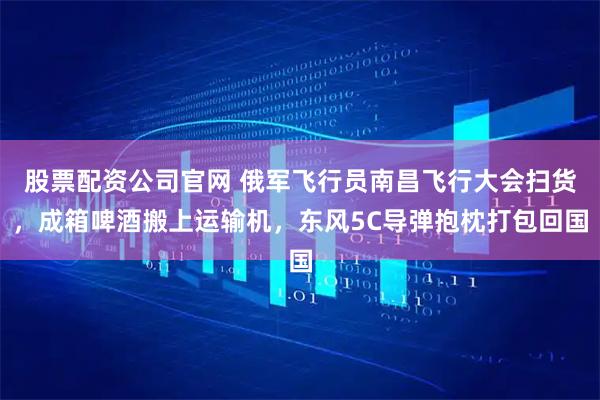 股票配资公司官网 俄军飞行员南昌飞行大会扫货,成箱啤酒搬上运输机,东风5C导弹抱枕打包回国