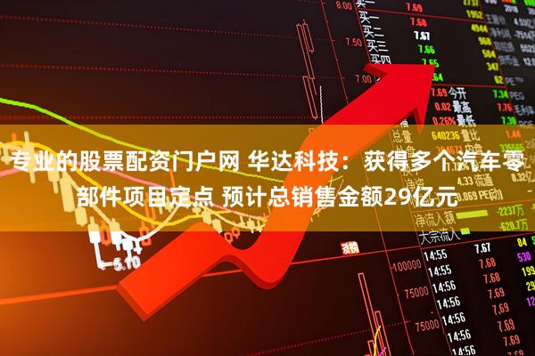 专业的股票配资门户网 华达科技：获得多个汽车零部件项目定点 预计总销售金额29亿元