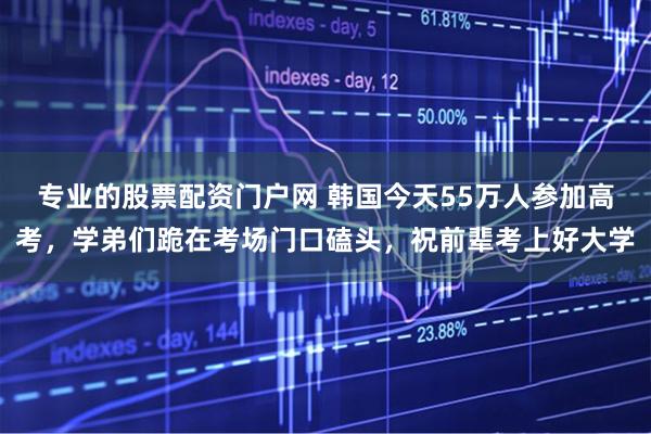 专业的股票配资门户网 韩国今天55万人参加高考,学弟们跪在考场门口磕头,祝前辈考上好大学