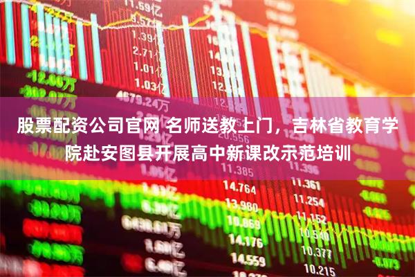 股票配资公司官网 名师送教上门，吉林省教育学院赴安图县开展高中新课改示范培训