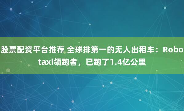 股票配资平台推荐 全球排第一的无人出租车:Robotaxi领跑者,已跑了1.4亿公里