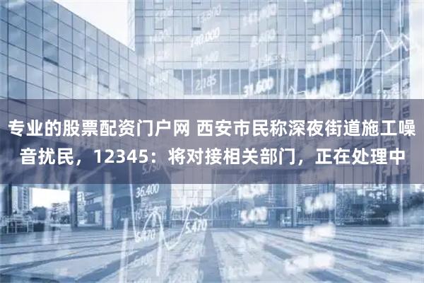 专业的股票配资门户网 西安市民称深夜街道施工噪音扰民，12345：将对接相关部门，正在处理中