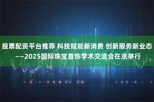 股票配资平台推荐 科技赋能新消费 创新服务新业态 ——2025国际珠宝首饰学术交流会在京举行
