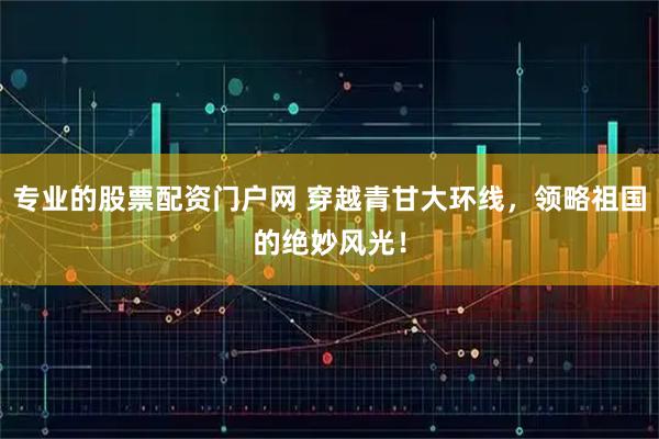 专业的股票配资门户网 穿越青甘大环线，领略祖国的绝妙风光！