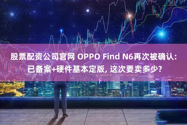 股票配资公司官网 OPPO Find N6再次被确认: 已备案+硬件基本定版, 这次要卖多少?