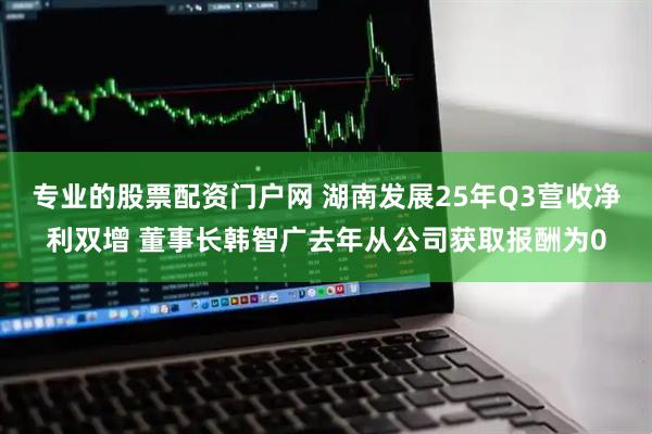 专业的股票配资门户网 湖南发展25年Q3营收净利双增 董事长韩智广去年从公司获取报酬为0