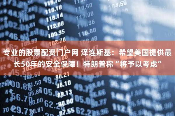 专业的股票配资门户网 泽连斯基：希望美国提供最长50年的安全保障！特朗普称“将予以考虑”