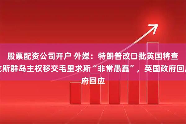 股票配资公司开户 外媒：特朗普改口批英国将查戈斯群岛主权移交毛里求斯“非常愚蠢”，英国政府回应