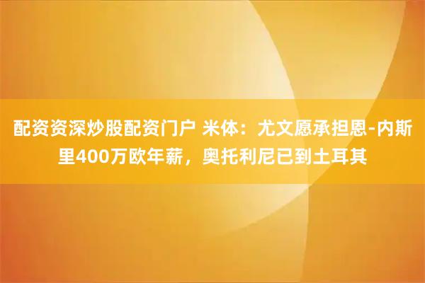 配资资深炒股配资门户 米体：尤文愿承担恩-内斯里400万欧年薪，奥托利尼已到土耳其
