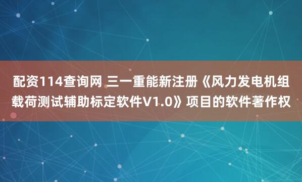 配资114查询网 三一重能新注册《风力发电机组载荷测试辅助标定软件V1.0》项目的软件著作权