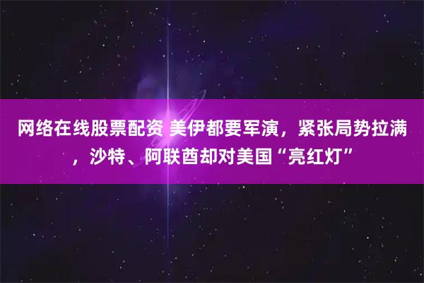 网络在线股票配资 美伊都要军演，紧张局势拉满，沙特、阿联酋却对美国“亮红灯”