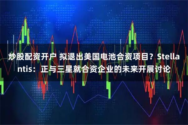炒股配资开户 拟退出美国电池合资项目？Stellantis：正与三星就合资企业的未来开展讨论