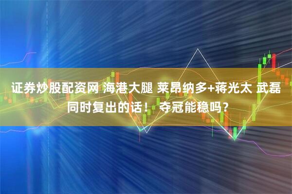 证券炒股配资网 海港大腿 莱昂纳多+蒋光太 武磊 同时复出的话！ 夺冠能稳吗？