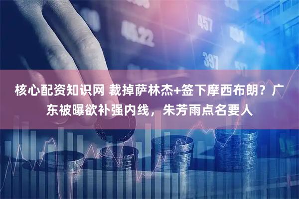 核心配资知识网 裁掉萨林杰+签下摩西布朗？广东被曝欲补强内线，朱芳雨点名要人