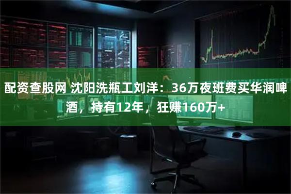 配资查股网 沈阳洗瓶工刘洋：36万夜班费买华润啤酒，持有12年，狂赚160万+