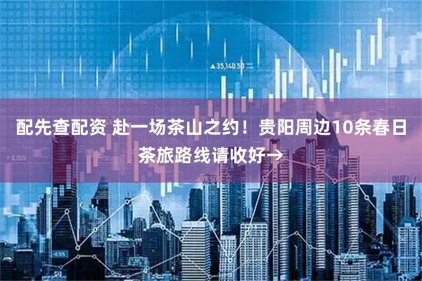 配先查配资 赴一场茶山之约！贵阳周边10条春日茶旅路线请收好→