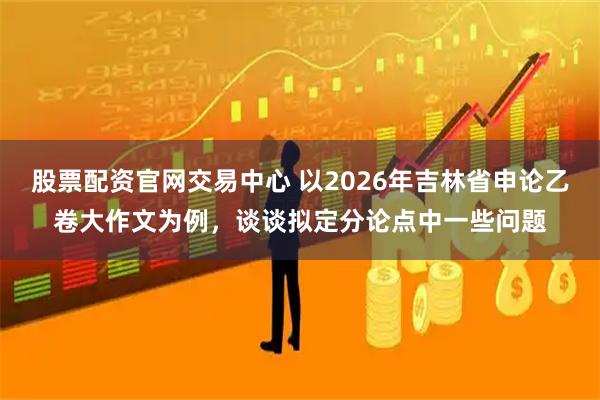 股票配资官网交易中心 以2026年吉林省申论乙卷大作文为例，谈谈拟定分论点中一些问题