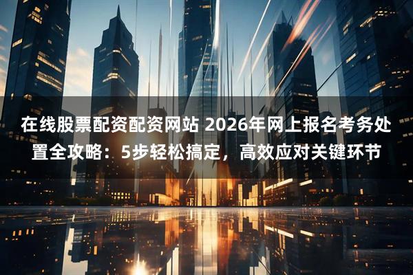 在线股票配资配资网站 2026年网上报名考务处置全攻略：5步轻松搞定，高效应对关键环节