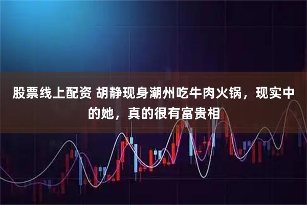 股票线上配资 胡静现身潮州吃牛肉火锅，现实中的她，真的很有富贵相