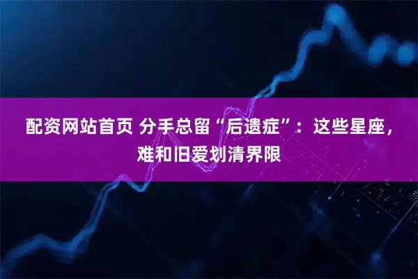 配资网站首页 分手总留“后遗症”：这些星座，难和旧爱划清界限