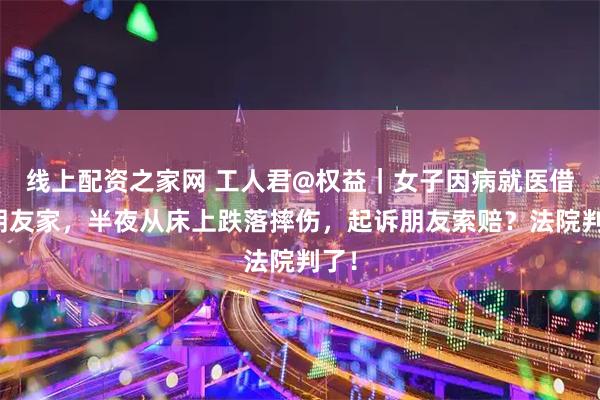 线上配资之家网 工人君@权益｜女子因病就医借住朋友家，半夜从床上跌落摔伤，起诉朋友索赔？法院判了！
