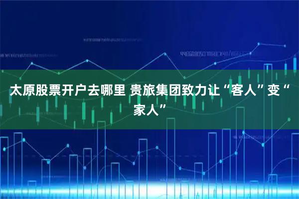 太原股票开户去哪里 贵旅集团致力让“客人”变“家人”