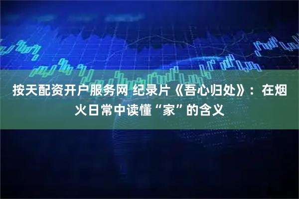 按天配资开户服务网 纪录片《吾心归处》：在烟火日常中读懂“家”的含义