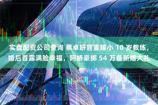 实盘配资公司查询 蔡卓妍官宣嫁小 10 岁教练，婚后首露满脸幸福，阿娇豪掷 54 万备新婚大礼