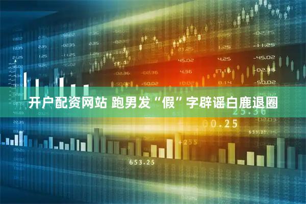 开户配资网站 跑男发“假”字辟谣白鹿退圈