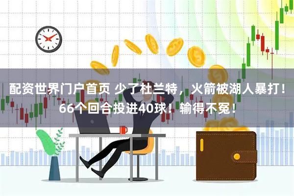 配资世界门户首页 少了杜兰特，火箭被湖人暴打！66个回合投进40球！输得不冤！