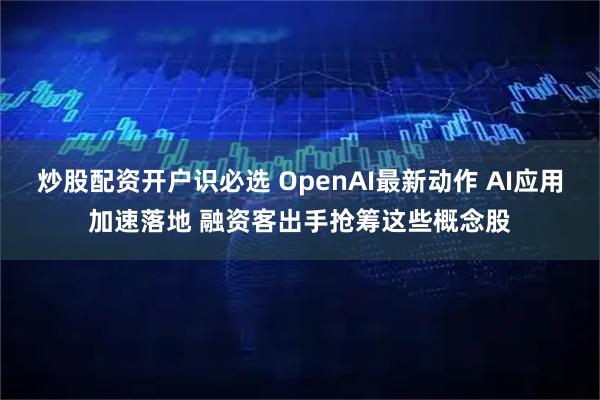 炒股配资开户识必选 OpenAI最新动作 AI应用加速落地 融资客出手抢筹这些概念股