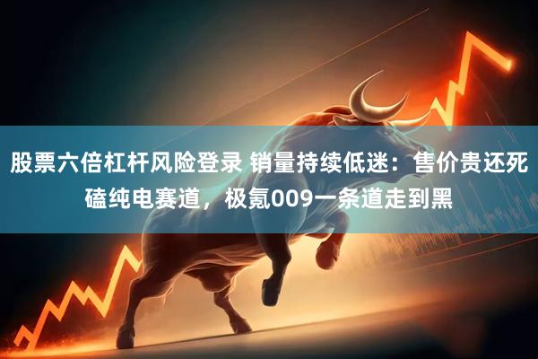 股票六倍杠杆风险登录 销量持续低迷：售价贵还死磕纯电赛道，极氪009一条道走到黑