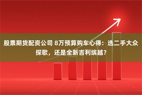 股票期货配资公司 8万预算购车心得：选二手大众探歌，还是全新吉利缤越？