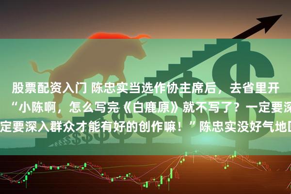 股票配资入门 陈忠实当选作协主席后，去省里开会，一位大官傲慢地问：“小陈啊，怎么写完《白鹿原》就不写了？一定要深入群众才能有好的创作嘛！”陈忠实没好气地回答道：你懂个锤子！
