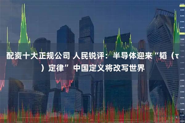 配资十大正规公司 人民锐评:半导体迎来“韬(τ)定律” 中国定义将改写世界