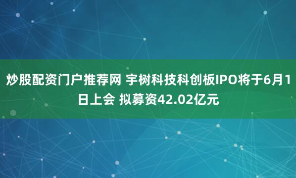 炒股配资门户推荐网 宇树科技科创板IPO将于6月1日上会 拟募资42.02亿元