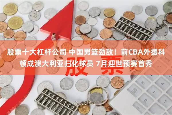 股票十大杠杆公司 中国男篮劲敌！前CBA外援科顿成澳大利亚归化球员 7月迎世预赛首秀