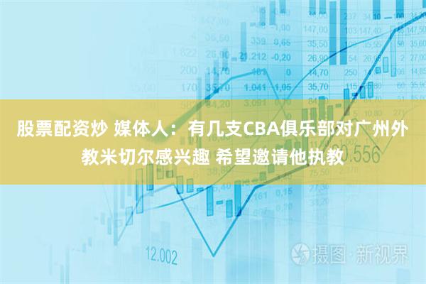 股票配资炒 媒体人：有几支CBA俱乐部对广州外教米切尔感兴趣 希望邀请他执教