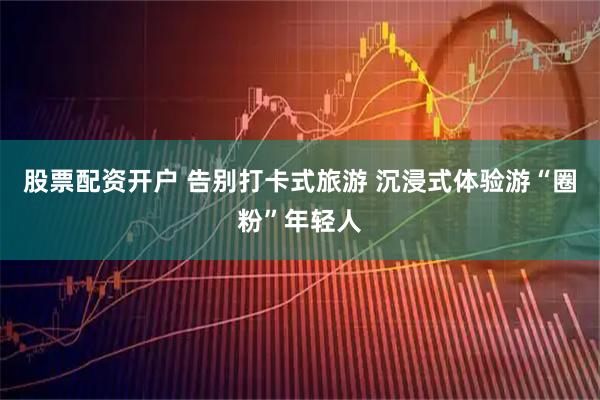 股票配资开户 告别打卡式旅游 沉浸式体验游“圈粉”年轻人
