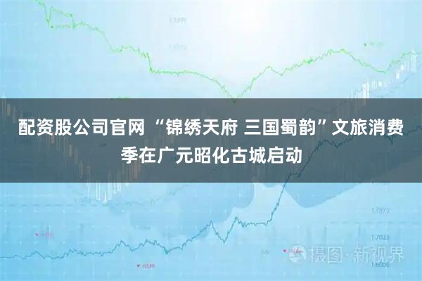 配资股公司官网 “锦绣天府 三国蜀韵”文旅消费季在广元昭化古城启动